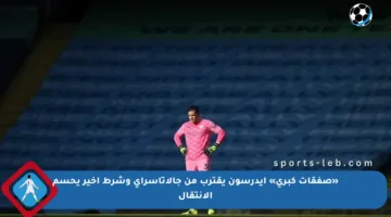 «صفقات كبرى» إيدرسون يقترب من جالاتاسراي وشرط أخير يحسم الانتقال